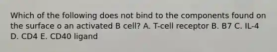 Which of the following does not bind to the components found on the surface o an activated B cell? A. T-cell receptor B. B7 C. IL-4 D. CD4 E. CD40 ligand