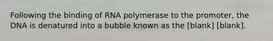 Following the binding of RNA polymerase to the promoter, the DNA is denatured into a bubble known as the [blank] [blank].