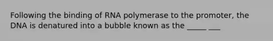 Following the binding of RNA polymerase to the promoter, the DNA is denatured into a bubble known as the _____ ___