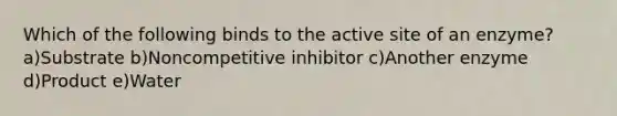 Which of the following binds to the active site of an enzyme? a)Substrate b)Noncompetitive inhibitor c)Another enzyme d)Product e)Water