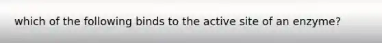 which of the following binds to the active site of an enzyme?