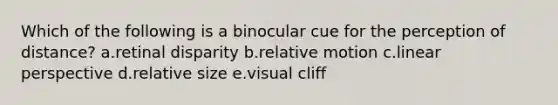 Which of the following is a binocular cue for the perception of distance? a.retinal disparity b.relative motion c.linear perspective d.relative size e.visual cliff