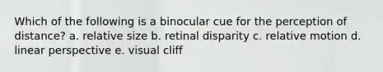 Which of the following is a binocular cue for the perception of distance? a. relative size b. retinal disparity c. relative motion d. linear perspective e. visual cliff