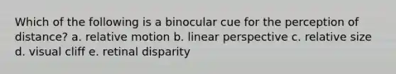 Which of the following is a binocular cue for the perception of distance? a. relative motion b. linear perspective c. relative size d. visual cliff e. retinal disparity