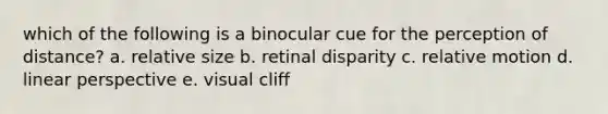 which of the following is a binocular cue for the perception of distance? a. relative size b. retinal disparity c. relative motion d. linear perspective e. visual cliff