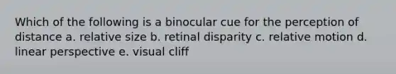 Which of the following is a binocular cue for the perception of distance a. relative size b. retinal disparity c. relative motion d. linear perspective e. visual cliff