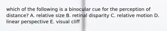 which of the following is a binocular cue for the perception of distance? A. relative size B. retinal disparity C. relative motion D. linear perspective E. visual cliff