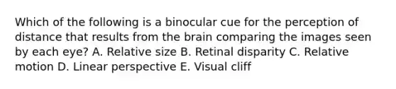 Which of the following is a binocular cue for the perception of distance that results from the brain comparing the images seen by each eye? A. Relative size B. Retinal disparity C. Relative motion D. Linear perspective E. Visual cliff