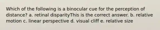 Which of the following is a binocular cue for the perception of distance? a. retinal disparityThis is the correct answer. b. relative motion c. linear perspective d. visual cliff e. relative size