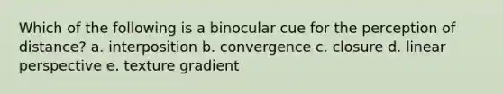 Which of the following is a binocular cue for the perception of distance? a. interposition b. convergence c. closure d. linear perspective e. texture gradient