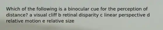 Which of the following is a binocular cue for the perception of distance? a visual cliff b retinal disparity c linear perspective d relative motion e relative size