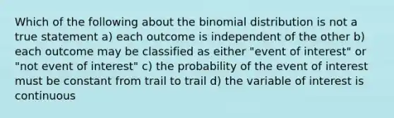 Which of the following about the binomial distribution is not a true statement a) each outcome is independent of the other b) each outcome may be classified as either "event of interest" or "not event of interest" c) the probability of the event of interest must be constant from trail to trail d) the variable of interest is continuous