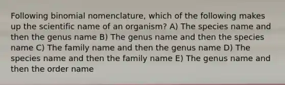 Following binomial nomenclature, which of the following makes up the scientific name of an organism? A) The species name and then the genus name B) The genus name and then the species name C) The family name and then the genus name D) The species name and then the family name E) The genus name and then the order name