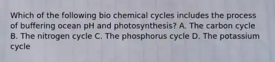 Which of the following bio chemical cycles includes the process of buffering ocean pH and photosynthesis? A. <a href='https://www.questionai.com/knowledge/kMvxsmmBPd-the-carbon-cycle' class='anchor-knowledge'>the carbon cycle</a> B. <a href='https://www.questionai.com/knowledge/kbs8ipDdy2-the-nitrogen-cycle' class='anchor-knowledge'>the nitrogen cycle</a> C. <a href='https://www.questionai.com/knowledge/k4ENf1wSiF-the-phosphorus-cycle' class='anchor-knowledge'>the phosphorus cycle</a> D. The potassium cycle