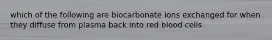 which of the following are biocarbonate ions exchanged for when they diffuse from plasma back into red blood cells