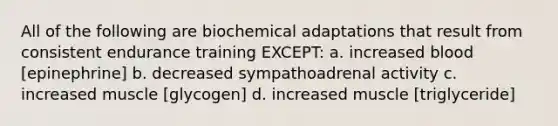 All of the following are biochemical adaptations that result from consistent endurance training EXCEPT: a. increased blood [epinephrine] b. decreased sympathoadrenal activity c. increased muscle [glycogen] d. increased muscle [triglyceride]