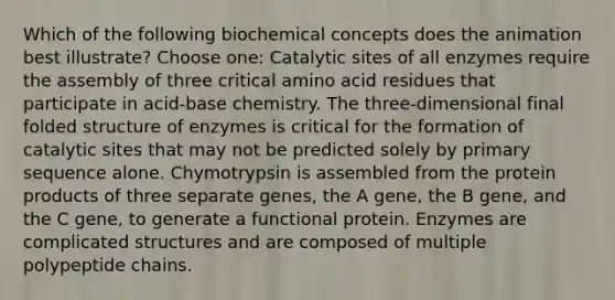 Which of the following biochemical concepts does the animation best illustrate? Choose one: Catalytic sites of all enzymes require the assembly of three critical amino acid residues that participate in acid-base chemistry. The three-dimensional final folded structure of enzymes is critical for the formation of catalytic sites that may not be predicted solely by primary sequence alone. Chymotrypsin is assembled from the protein products of three separate genes, the A gene, the B gene, and the C gene, to generate a functional protein. Enzymes are complicated structures and are composed of multiple polypeptide chains.