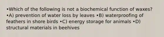 •Which of the following is not a biochemical function of waxes? •A) prevention of water loss by leaves •B) waterproofing of feathers in shore birds •C) energy storage for animals •D) structural materials in beehives