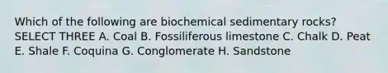 Which of the following are biochemical sedimentary rocks? SELECT THREE A. Coal B. Fossiliferous limestone C. Chalk D. Peat E. Shale F. Coquina G. Conglomerate H. Sandstone