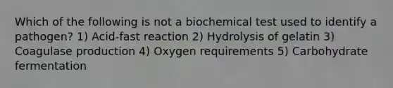 Which of the following is not a biochemical test used to identify a pathogen? 1) Acid-fast reaction 2) Hydrolysis of gelatin 3) Coagulase production 4) Oxygen requirements 5) Carbohydrate fermentation