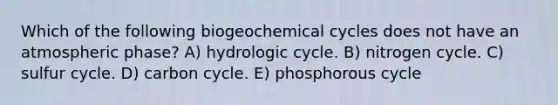 Which of the following biogeochemical cycles does not have an atmospheric phase? A) hydrologic cycle. B) nitrogen cycle. C) sulfur cycle. D) carbon cycle. E) phosphorous cycle