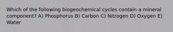 Which of the following biogeochemical cycles contain a mineral component? A) Phosphorus B) Carbon C) Nitrogen D) Oxygen E) Water