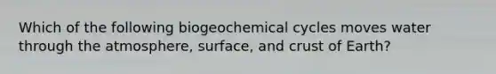 Which of the following biogeochemical cycles moves water through the atmosphere, surface, and crust of Earth?