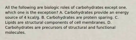 All the following are biologic roles of carbohydrates except one. which one is the exception? A. Carbohydrates provide an energy source of 4 kcal/g. B. Carbohydrates are protein sparing. C. Lipids are structural components of cell membranes. D. Carbohydrates are precursors of structural and functional molecules.