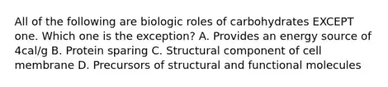 All of the following are biologic roles of carbohydrates EXCEPT one. Which one is the exception? A. Provides an energy source of 4cal/g B. Protein sparing C. Structural component of cell membrane D. Precursors of structural and functional molecules