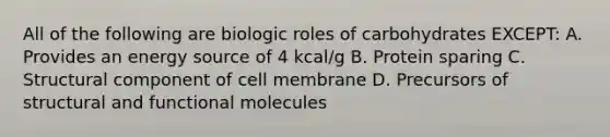 All of the following are biologic roles of carbohydrates EXCEPT: A. Provides an energy source of 4 kcal/g B. Protein sparing C. Structural component of cell membrane D. Precursors of structural and functional molecules