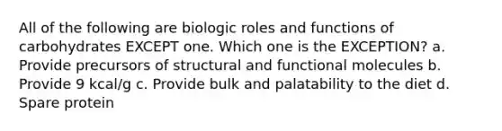 All of the following are biologic roles and functions of carbohydrates EXCEPT one. Which one is the EXCEPTION? a. Provide precursors of structural and functional molecules b. Provide 9 kcal/g c. Provide bulk and palatability to the diet d. Spare protein