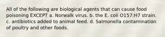 All of the following are biological agents that can cause food poisoning EXCEPT a. Norwalk virus. b. the E. coli O157:H7 strain. c. antibiotics added to animal feed. d. Salmonella contamination of poultry and other foods.