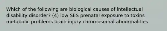 Which of the following are biological causes of intellectual disability disorder? (4) low SES prenatal exposure to toxins metabolic problems brain injury chromosomal abnormalities