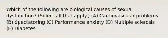 Which of the following are biological causes of sexual dysfunction? (Select all that apply.) (A) Cardiovascular problems (B) Spectatoring (C) Performance anxiety (D) Multiple sclerosis (E) Diabetes