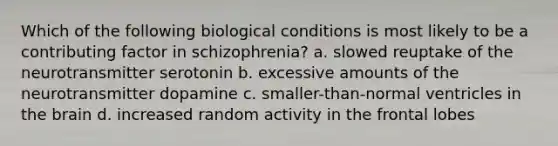 Which of the following biological conditions is most likely to be a contributing factor in schizophrenia? a. slowed reuptake of the neurotransmitter serotonin b. excessive amounts of the neurotransmitter dopamine c. smaller-than-normal ventricles in the brain d. increased random activity in the frontal lobes