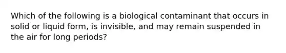 Which of the following is a biological contaminant that occurs in solid or liquid form, is invisible, and may remain suspended in the air for long periods?