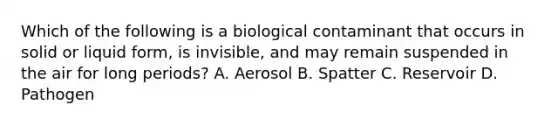 Which of the following is a biological contaminant that occurs in solid or liquid form, is invisible, and may remain suspended in the air for long periods? A. Aerosol B. Spatter C. Reservoir D. Pathogen