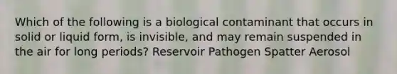 Which of the following is a biological contaminant that occurs in solid or liquid form, is invisible, and may remain suspended in the air for long periods? Reservoir Pathogen Spatter Aerosol