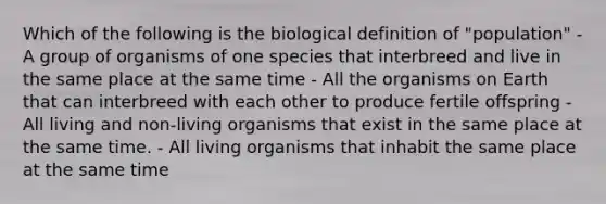 Which of the following is the biological definition of "population" - A group of organisms of one species that interbreed and live in the same place at the same time - All the organisms on Earth that can interbreed with each other to produce fertile offspring - All living and non-living organisms that exist in the same place at the same time. - All living organisms that inhabit the same place at the same time