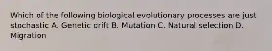 Which of the following biological evolutionary processes are just stochastic A. Genetic drift B. Mutation C. Natural selection D. Migration