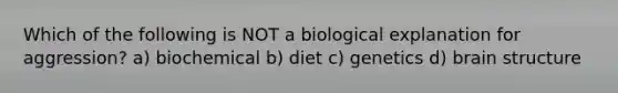 Which of the following is NOT a biological explanation for aggression? a) biochemical b) diet c) genetics d) brain structure