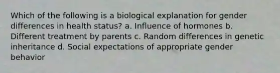 Which of the following is a biological explanation for gender differences in health status? a. Influence of hormones b. Different treatment by parents c. Random differences in genetic inheritance d. Social expectations of appropriate gender behavior