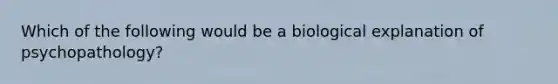 Which of the following would be a biological explanation of psychopathology?