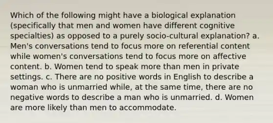 Which of the following might have a biological explanation (specifically that men and women have different cognitive specialties) as opposed to a purely socio-cultural explanation? a. Men's conversations tend to focus more on referential content while women's conversations tend to focus more on affective content. b. Women tend to speak more than men in private settings. c. There are no positive words in English to describe a woman who is unmarried while, at the same time, there are no negative words to describe a man who is unmarried. d. Women are more likely than men to accommodate.