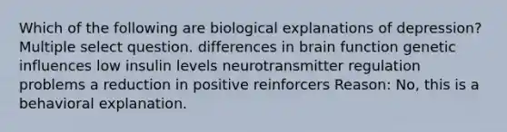 Which of the following are biological explanations of depression? Multiple select question. differences in brain function genetic influences low insulin levels neurotransmitter regulation problems a reduction in positive reinforcers Reason: No, this is a behavioral explanation.