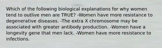 Which of the following biological explanations for why women tend to outlive men are TRUE? -Women have more resistance to degenerative diseases. -The extra X chromosome may be associated with greater antibody production. -Women have a longevity gene that men lack. -Women have more resistance to infections.