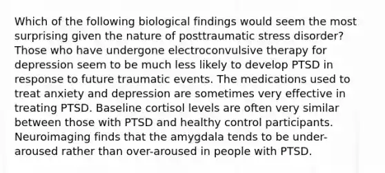 Which of the following biological findings would seem the most surprising given the nature of posttraumatic stress disorder? Those who have undergone electroconvulsive therapy for depression seem to be much less likely to develop PTSD in response to future traumatic events. The medications used to treat anxiety and depression are sometimes very effective in treating PTSD. Baseline cortisol levels are often very similar between those with PTSD and healthy control participants. Neuroimaging finds that the amygdala tends to be under-aroused rather than over-aroused in people with PTSD.