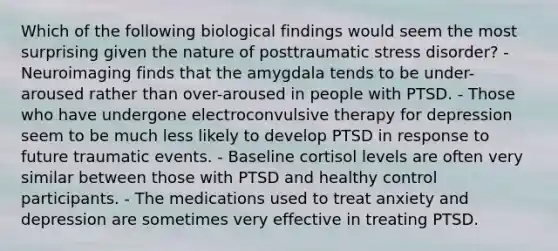 Which of the following biological findings would seem the most surprising given the nature of posttraumatic stress disorder? - Neuroimaging finds that the amygdala tends to be under-aroused rather than over-aroused in people with PTSD. - Those who have undergone electroconvulsive therapy for depression seem to be much less likely to develop PTSD in response to future traumatic events. - Baseline cortisol levels are often very similar between those with PTSD and healthy control participants. - The medications used to treat anxiety and depression are sometimes very effective in treating PTSD.