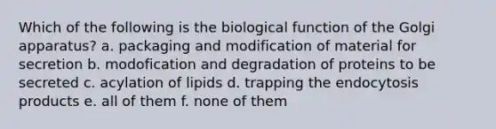 Which of the following is the biological function of the Golgi apparatus? a. packaging and modification of material for secretion b. modofication and degradation of proteins to be secreted c. acylation of lipids d. trapping the endocytosis products e. all of them f. none of them