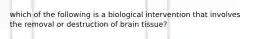 which of the following is a biological intervention that involves the removal or destruction of brain tissue?